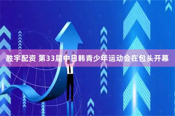 胜宇配资 第33届中日韩青少年运动会在包头开幕