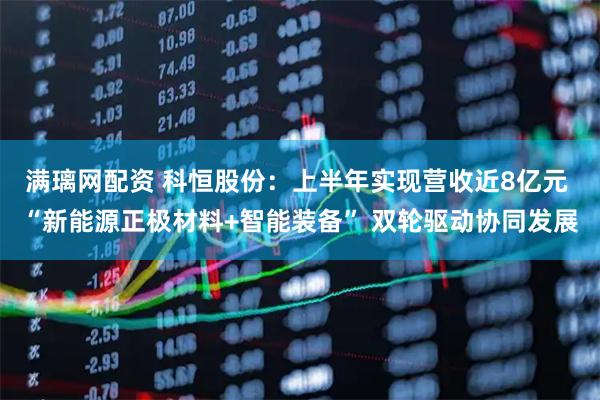 满璃网配资 科恒股份：上半年实现营收近8亿元 “新能源正极材料+智能装备” 双轮驱动协同发展