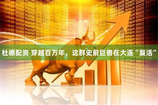 杜德配资 穿越百万年，这群史前巨兽在大连“复活”