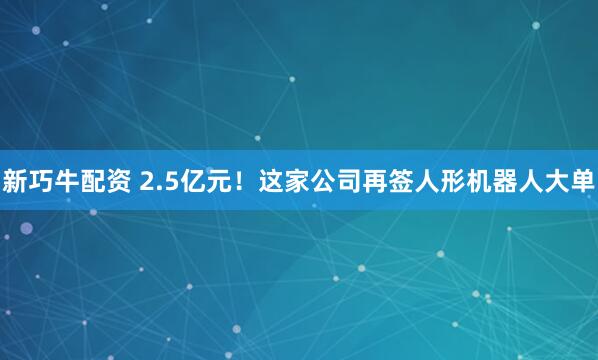 新巧牛配资 2.5亿元！这家公司再签人形机器人大单