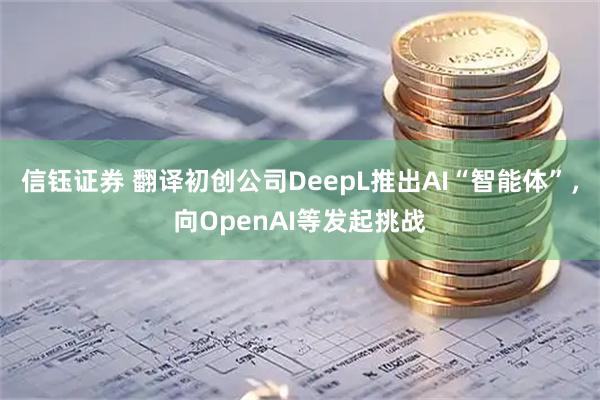信钰证券 翻译初创公司DeepL推出AI“智能体”，向OpenAI等发起挑战