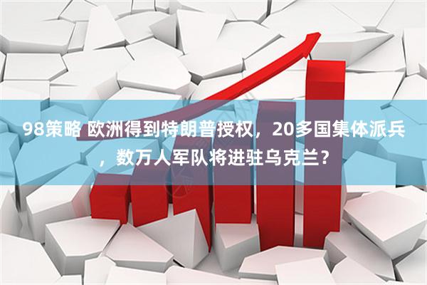 98策略 欧洲得到特朗普授权，20多国集体派兵，数万人军队将进驻乌克兰？
