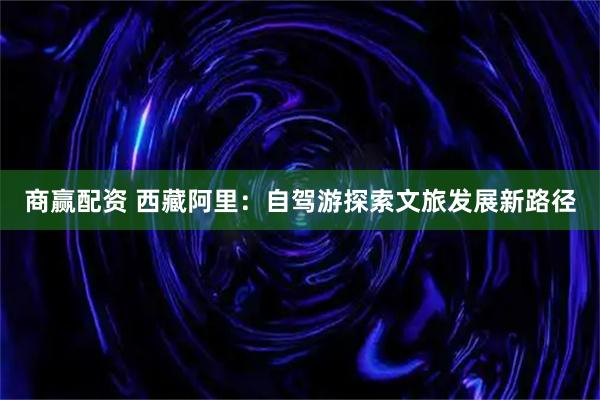 商赢配资 西藏阿里：自驾游探索文旅发展新路径