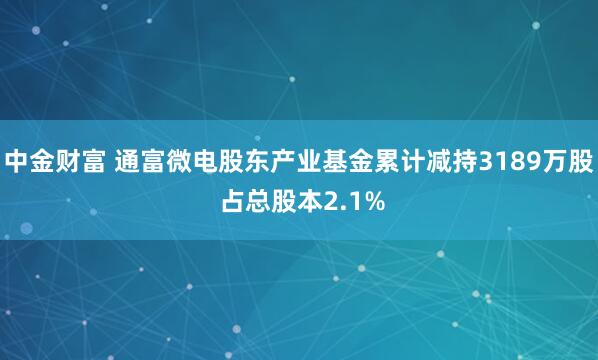 中金财富 通富微电股东产业基金累计减持3189万股 占总股本2.1%