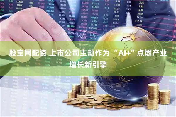 股宝网配资 上市公司主动作为 “AI+”点燃产业增长新引擎