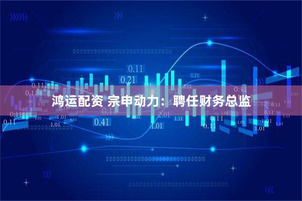 鸿运配资 宗申动力：聘任财务总监