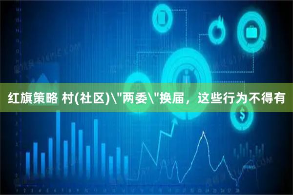 红旗策略 村(社区)＂两委＂换届，这些行为不得有
