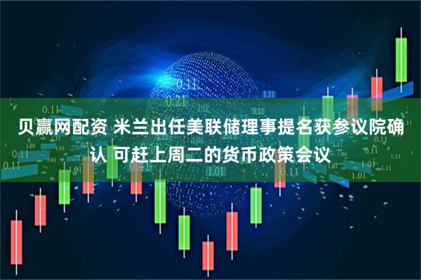 贝赢网配资 米兰出任美联储理事提名获参议院确认 可赶上周二的货币政策会议