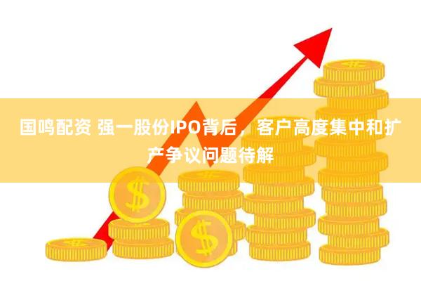 国鸣配资 强一股份IPO背后，客户高度集中和扩产争议问题待解
