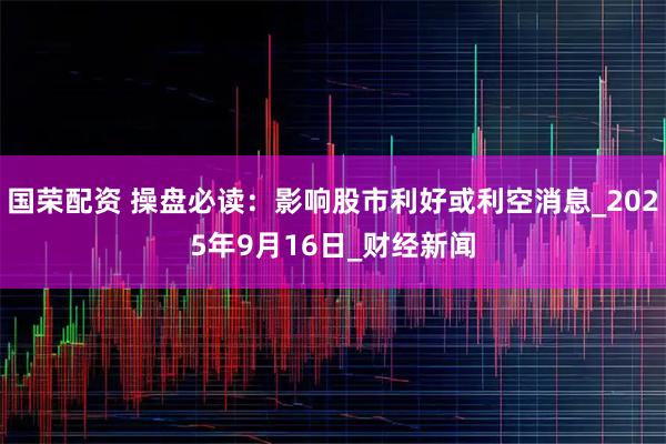 国荣配资 操盘必读：影响股市利好或利空消息_2025年9月16日_财经新闻