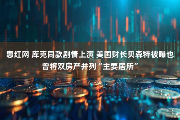 惠红网 库克同款剧情上演 美国财长贝森特被曝也曾将双房产并列“主要居所”