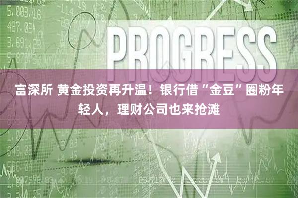 富深所 黄金投资再升温！银行借“金豆”圈粉年轻人，理财公司也来抢滩