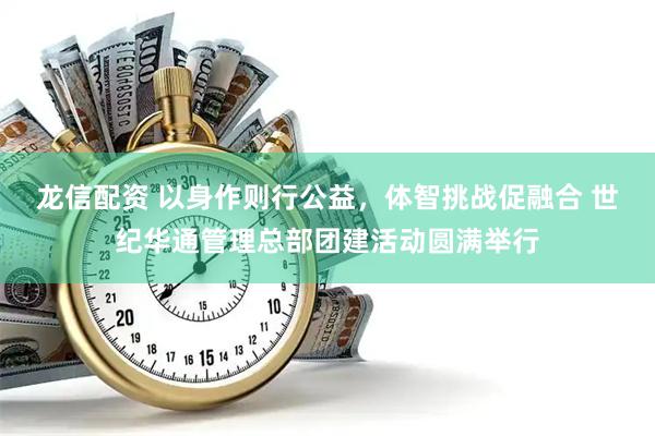 龙信配资 以身作则行公益，体智挑战促融合 世纪华通管理总部团建活动圆满举行