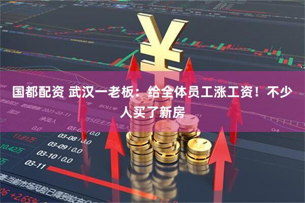 国都配资 武汉一老板：给全体员工涨工资！不少人买了新房