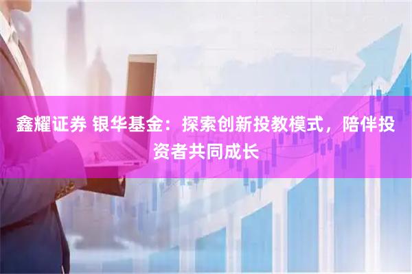 鑫耀证券 银华基金：探索创新投教模式，陪伴投资者共同成长