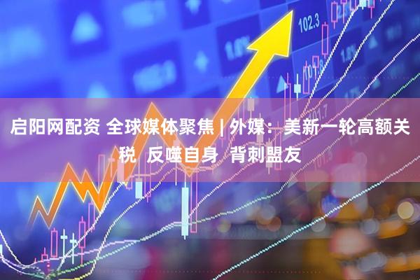 启阳网配资 全球媒体聚焦 | 外媒：美新一轮高额关税  反噬自身  背刺盟友