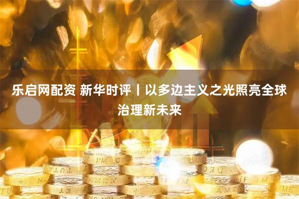 乐启网配资 新华时评丨以多边主义之光照亮全球治理新未来