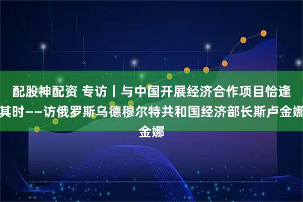 配股神配资 专访丨与中国开展经济合作项目恰逢其时——访俄罗斯乌德穆尔特共和国经济部长斯卢金娜