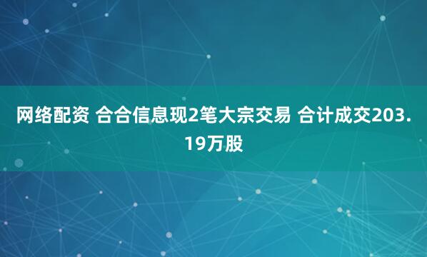 网络配资 合合信息现2笔大宗交易 合计成交203.19万股