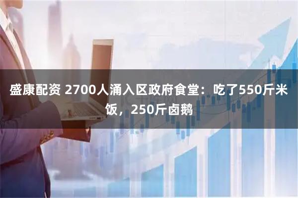 盛康配资 2700人涌入区政府食堂：吃了550斤米饭，250斤卤鹅