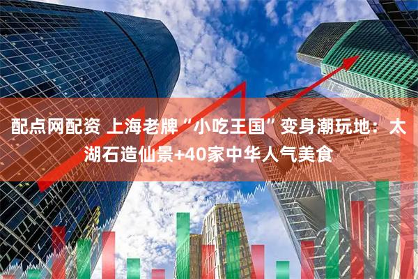 配点网配资 上海老牌“小吃王国”变身潮玩地：太湖石造仙景+40家中华人气美食