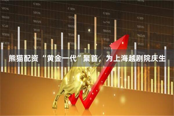 熊猫配资 “黄金一代”聚首，为上海越剧院庆生