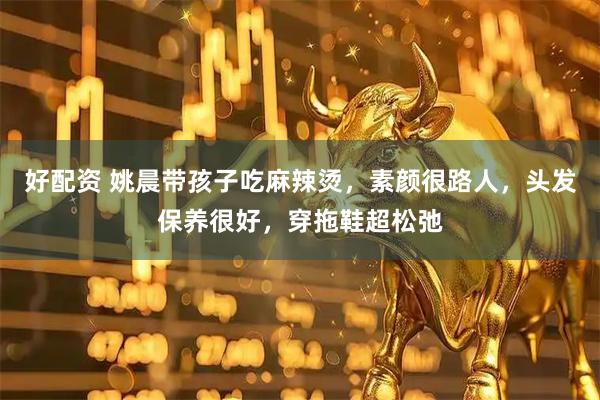 好配资 姚晨带孩子吃麻辣烫，素颜很路人，头发保养很好，穿拖鞋超松弛