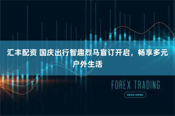 汇丰配资 国庆出行智趣烈马盲订开启，畅享多元户外生活