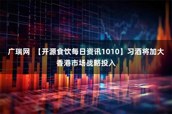 广瑞网  【开源食饮每日资讯1010】习酒将加大香港市场战略投入