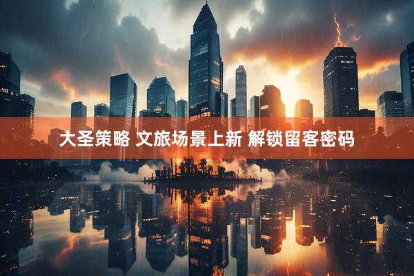大圣策略 文旅场景上新 解锁留客密码