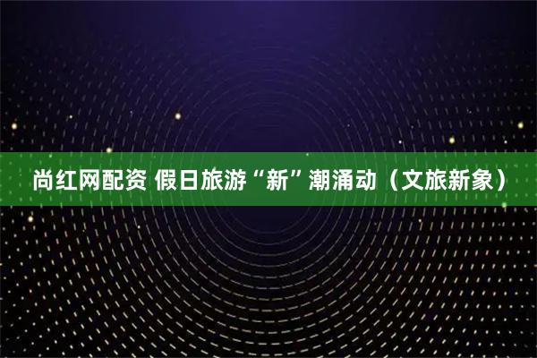 尚红网配资 假日旅游“新”潮涌动（文旅新象）