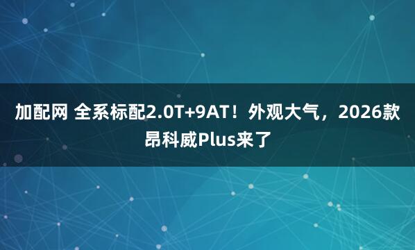 加配网 全系标配2.0T+9AT！外观大气，2026款昂科威Plus来了
