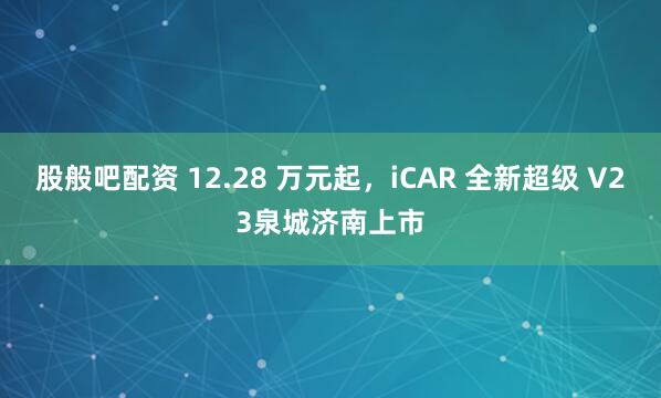 股般吧配资 12.28 万元起，iCAR 全新超级 V23泉城济南上市