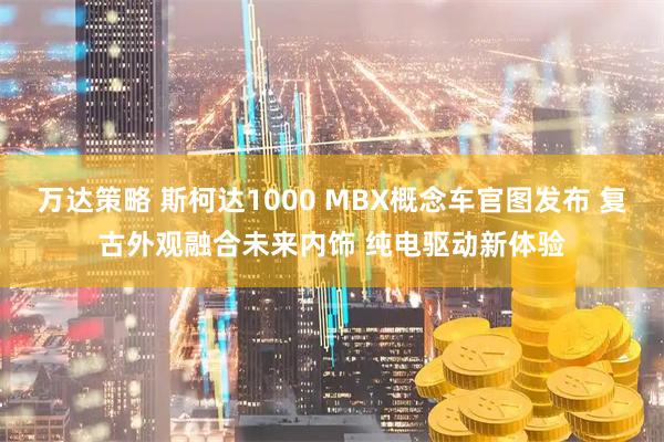 万达策略 斯柯达1000 MBX概念车官图发布 复古外观融合未来内饰 纯电驱动新体验