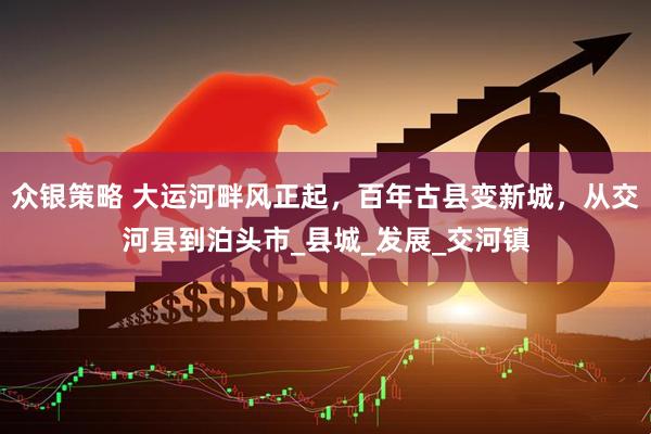 众银策略 大运河畔风正起，百年古县变新城，从交河县到泊头市_县城_发展_交河镇