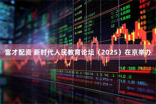 富才配资 新时代人民教育论坛（2025）在京举办