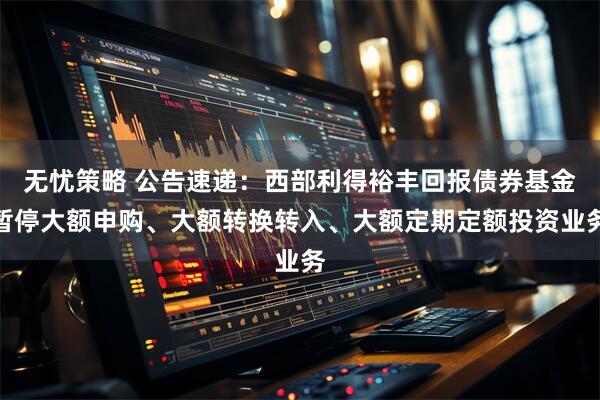 无忧策略 公告速递：西部利得裕丰回报债券基金暂停大额申购、大额转换转入、大额定期定额投资业务
