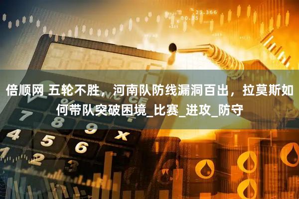 倍顺网 五轮不胜，河南队防线漏洞百出，拉莫斯如何带队突破困境_比赛_进攻_防守