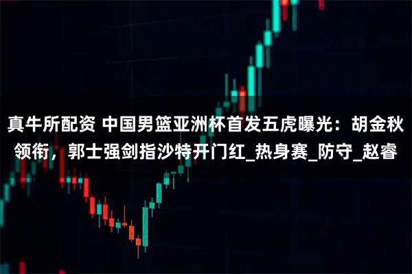 真牛所配资 中国男篮亚洲杯首发五虎曝光：胡金秋领衔，郭士强剑指沙特开门红_热身赛_防守_赵睿