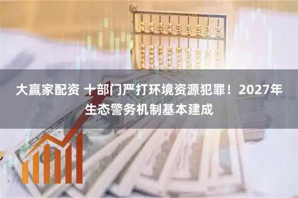 大赢家配资 十部门严打环境资源犯罪！2027年生态警务机制基本建成