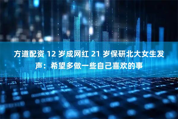 方道配资 12 岁成网红 21 岁保研北大女生发声：希望多做一些自己喜欢的事